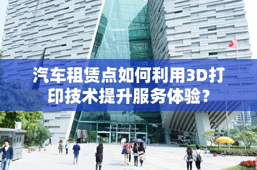 汽车租赁点如何利用3D打印技术提升服务体验？