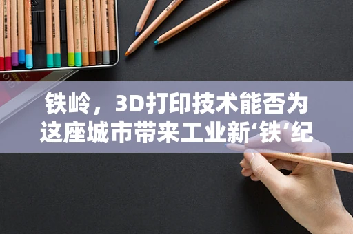 铁岭，3D打印技术能否为这座城市带来工业新‘铁’纪？