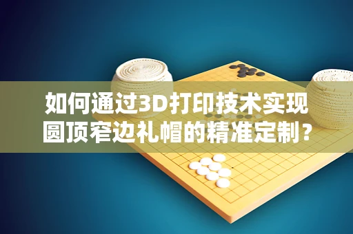 如何通过3D打印技术实现圆顶窄边礼帽的精准定制？