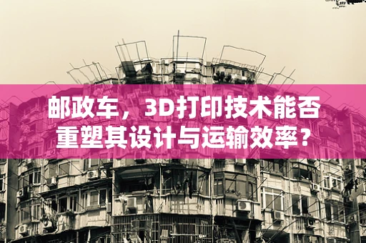 邮政车，3D打印技术能否重塑其设计与运输效率？
