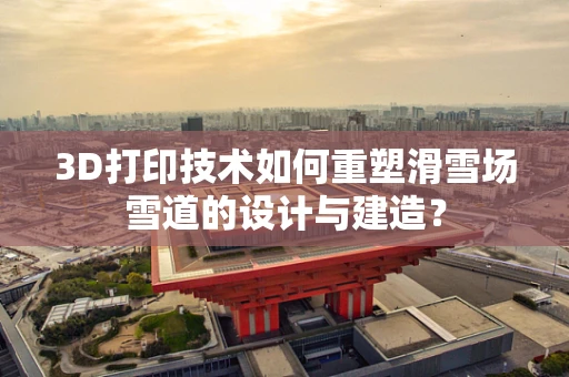 3D打印技术如何重塑滑雪场雪道的设计与建造？