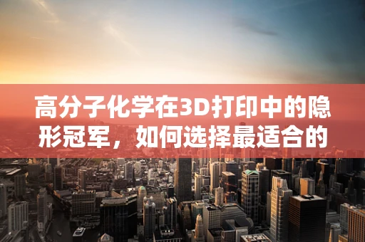 高分子化学在3D打印中的隐形冠军，如何选择最适合的打印材料？