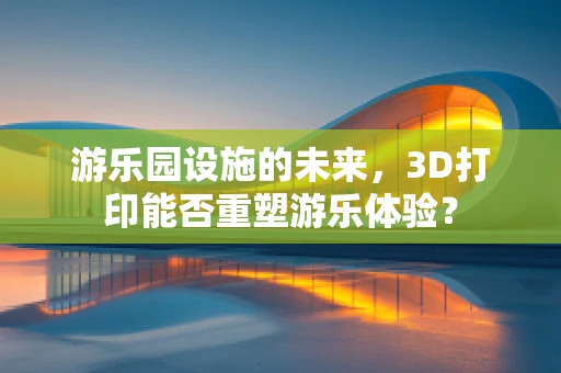 游乐园设施的未来，3D打印能否重塑游乐体验？