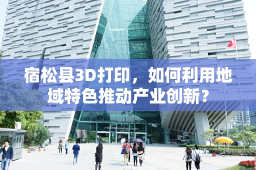 宿松县3D打印，如何利用地域特色推动产业创新？
