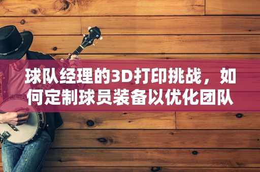 球队经理的3D打印挑战，如何定制球员装备以优化团队表现？