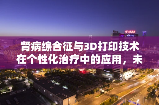 肾病综合征与3D打印技术在个性化治疗中的应用，未来医疗的曙光？
