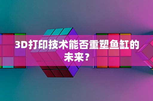3D打印技术能否重塑鱼缸的未来？