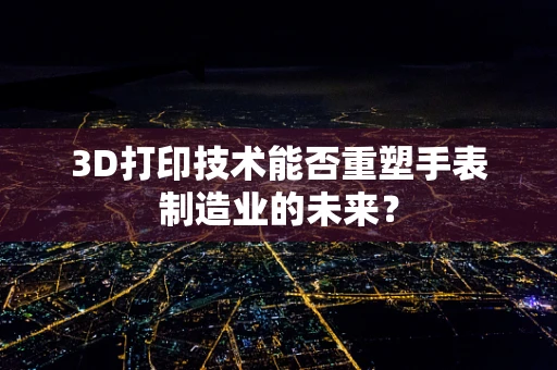 3D打印技术能否重塑手表制造业的未来？