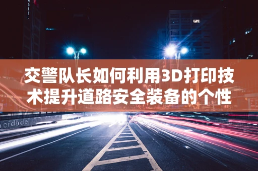 交警队长如何利用3D打印技术提升道路安全装备的个性化与效率？