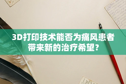 3D打印技术能否为痛风患者带来新的治疗希望？