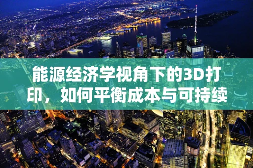 能源经济学视角下的3D打印，如何平衡成本与可持续性？
