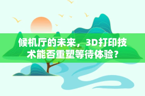 候机厅的未来，3D打印技术能否重塑等待体验？