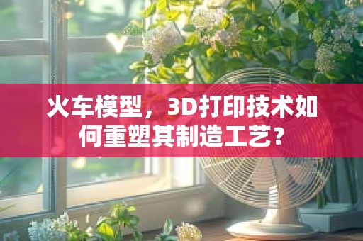 火车模型，3D打印技术如何重塑其制造工艺？