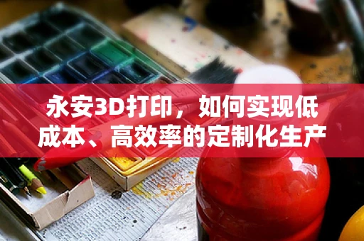 永安3D打印，如何实现低成本、高效率的定制化生产？