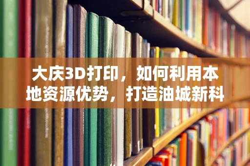 大庆3D打印，如何利用本地资源优势，打造油城新科技名片？