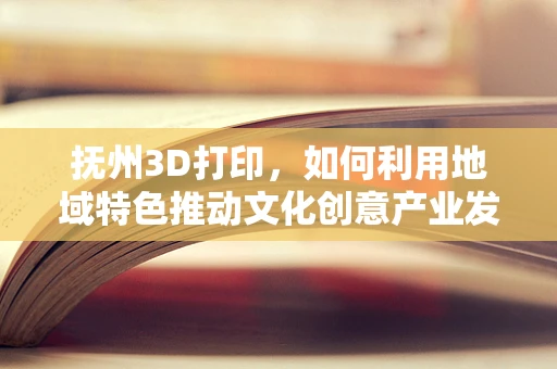 抚州3D打印，如何利用地域特色推动文化创意产业发展？