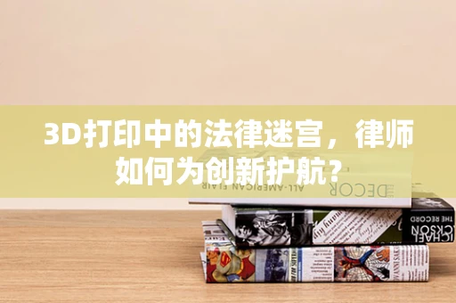 3D打印中的法律迷宫，律师如何为创新护航？