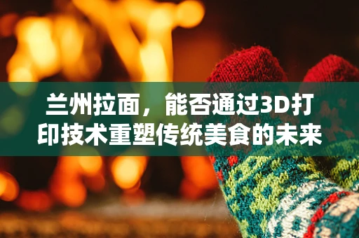 兰州拉面，能否通过3D打印技术重塑传统美食的未来？