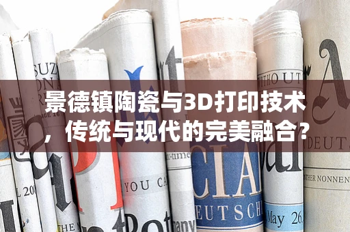 景德镇陶瓷与3D打印技术，传统与现代的完美融合？