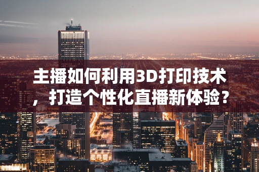 主播如何利用3D打印技术，打造个性化直播新体验？