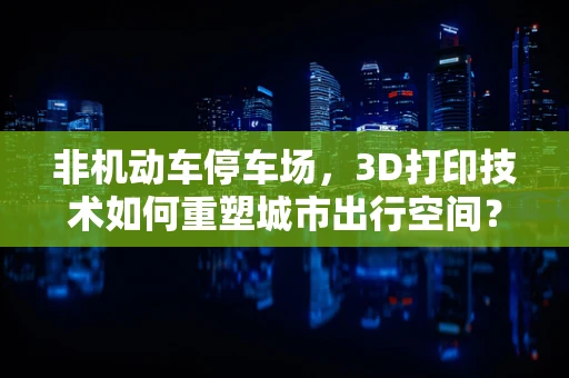 非机动车停车场，3D打印技术如何重塑城市出行空间？