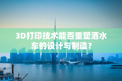3D打印技术能否重塑洒水车的设计与制造？
