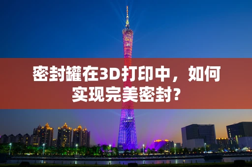 密封罐在3D打印中，如何实现完美密封？