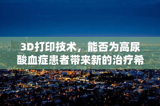 3D打印技术，能否为高尿酸血症患者带来新的治疗希望？