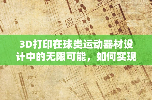 3D打印在球类运动器材设计中的无限可能，如何实现更精准的球体形状与性能？
