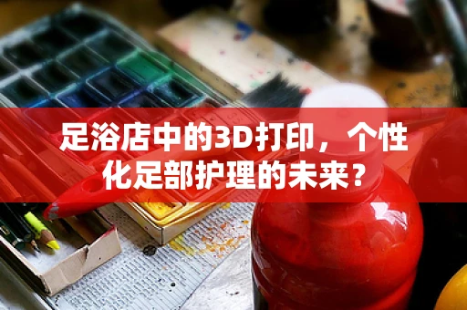 足浴店中的3D打印，个性化足部护理的未来？
