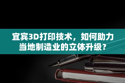 宜宾3D打印技术，如何助力当地制造业的立体升级？