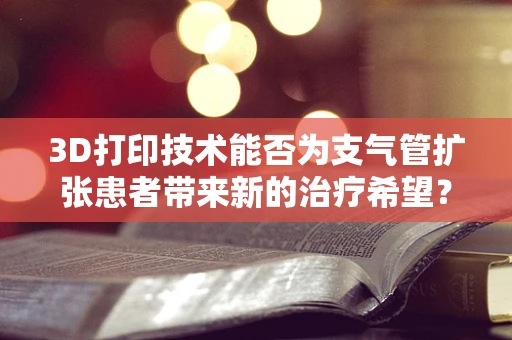 3D打印技术能否为支气管扩张患者带来新的治疗希望？