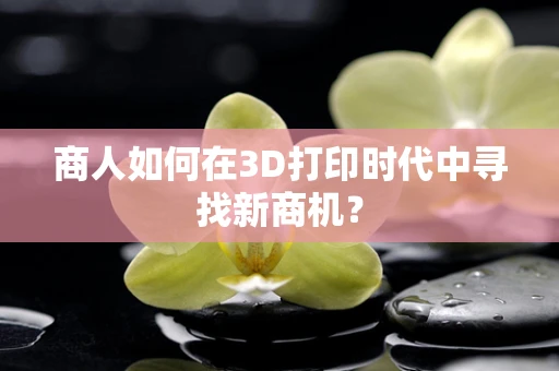 商人如何在3D打印时代中寻找新商机？