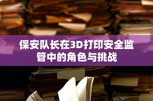 保安队长在3D打印安全监管中的角色与挑战