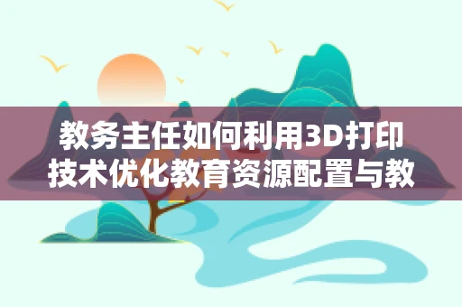 教务主任如何利用3D打印技术优化教育资源配置与教学实践？