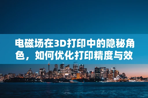 电磁场在3D打印中的隐秘角色，如何优化打印精度与效率？