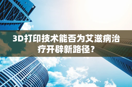 3D打印技术能否为艾滋病治疗开辟新路径？