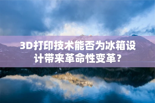 3D打印技术能否为冰箱设计带来革命性变革？