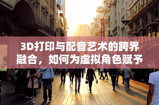 3D打印与配音艺术的跨界融合，如何为虚拟角色赋予灵魂？