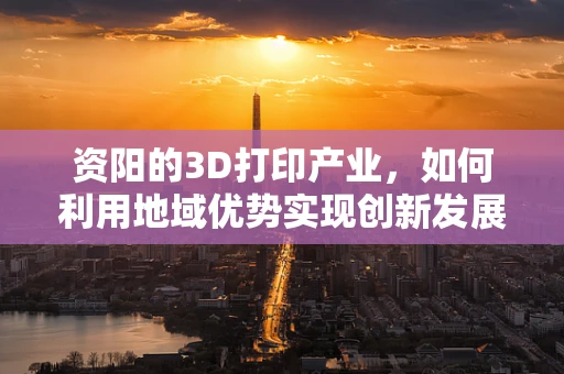 资阳的3D打印产业，如何利用地域优势实现创新发展？