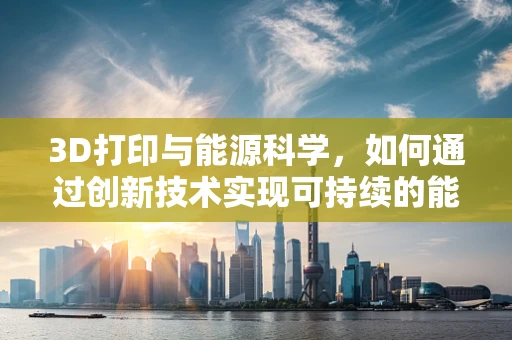 3D打印与能源科学，如何通过创新技术实现可持续的能源生产？