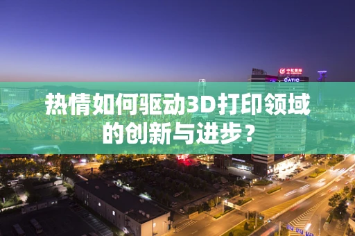 热情如何驱动3D打印领域的创新与进步？