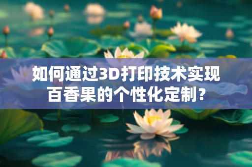如何通过3D打印技术实现百香果的个性化定制？