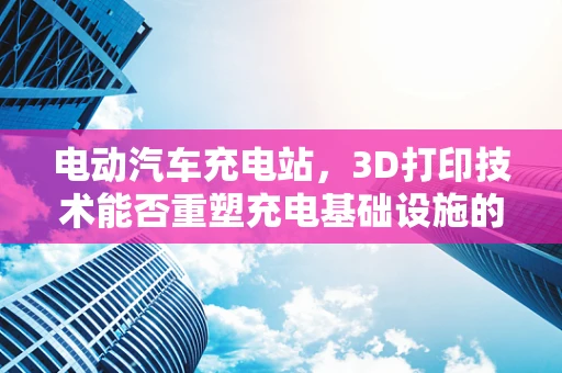 电动汽车充电站，3D打印技术能否重塑充电基础设施的未来？