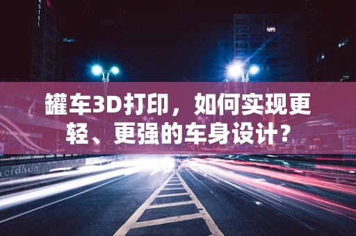 罐车3D打印，如何实现更轻、更强的车身设计？