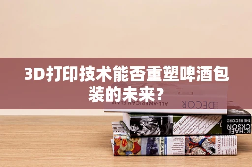 3D打印技术能否重塑啤酒包装的未来？