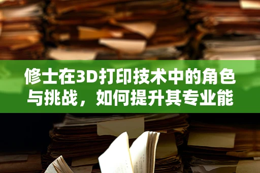 修士在3D打印技术中的角色与挑战，如何提升其专业能力与创新能力？