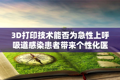 3D打印技术能否为急性上呼吸道感染患者带来个性化医疗新希望？