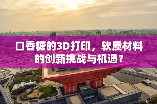 口香糖的3D打印，软质材料的创新挑战与机遇？