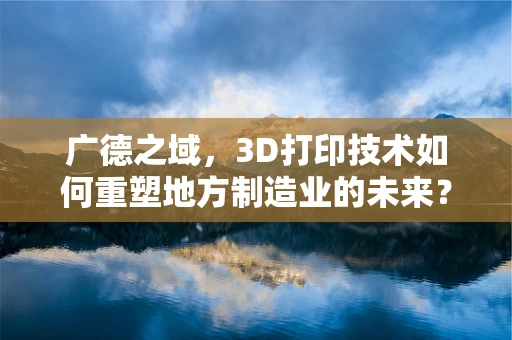 广德之域，3D打印技术如何重塑地方制造业的未来？
